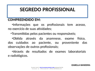 IZABELLA BANDEIRA
Document shared on https://www.docsity.com/pt/etica-e-sigilo-profissional/7342178/
Downloaded by: jefferson-santos-wk0 (jefferson_162010@hotmail.com)
COMPREENDIDO EM:
•Informações que os profissionais tem acesso,
no exercício de suas atividades;
•Transmitidas pelos pacientes ou responsáveis;
•Obtida através da anamnese, exame físico,
dos cuidados ao paciente, ou proveniente das
observações de outros profissionais;
•Através de resultados de exames laboratoriais
e radiológicos.
SEGREDO PROFISSIONAL
 