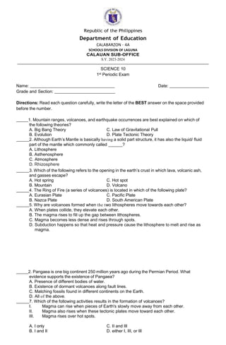 Republic of the Philippines
Department of Education
CALABARZON – 4A
SCHOOLS DIVISION OF LAGUNA
CALAUAN SUB-OFFICE
S.Y. 2023-2024
SCIENCE 10
1st Periodic Exam
Name: Date:
Grade and Section:
Directions: Read each question carefully, write the letter of the BEST answer on the space provided
before the number.
1. Mountain ranges, volcanoes, and earthquake occurrences are best explained on which of
the following theories?
A. Big Bang Theory C. Law of Gravitational Pull
B. Evolution D. Plate Tectonic Theory
2. Although Earth’s Mantle is basically having a solid part structure, it has also the liquid/ fluid
part of the mantle which commonly called ______?
A. Lithosphere
B. Asthenosphere
C. Atmosphere
D. Rhizosphere
3. Which of the following refers to the opening in the earth’s crust in which lava, volcanic ash,
and gasses escape?
A. Hot spring C. Hot spot
B. Mountain D. Volcano
4. The Ring of Fire (a series of volcanoes) is located in which of the following plate?
A. Eurasian Plate C. Pacific Plate
B. Nazca Plate D. South American Plate
5. Why are volcanoes formed when the two lithospheres move towards each other?
A. When plates collide, they elevate each other.
B. The magma rises to fill up the gap between lithospheres.
C. Magma becomes less dense and rises through spots.
D. Subduction happens so that heat and pressure cause the lithosphere to melt and rise as
magma.
2. Pangaea is one big continent 250 million years ago during the Permian Period. What
evidence supports the existence of Pangaea?
A. Presence of different bodies of water.
B. Existence of dormant volcanoes along fault lines.
C. Matching fossils found in different continents on the Earth.
D. All of the above.
7. Which of the following activities results in the formation of volcanoes?
I. Magma can rise when pieces of Earth's slowly move away from each other.
II. Magma also rises when these tectonic plates move toward each other.
III. Magma rises over hot spots.
A. I only C. II and III
B. I and II D. either I, III, or III
 