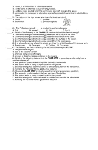 A. shield, it is constructed of solidified lava flows
B. cinder cone, it is formed exclusively of pyroclasts.
C. caldera, it was created when the summit was blown off by exploding gases
D. composite, it is composed of alternating layers of pyroclastic fragments and solidified lava
flows
39. The picture on the right shows what type of volcanic eruption?
A. plinian C. phreatic
B. strombolian D. phreatomagmatic
40. The Philippines ranked in producing geothermal energy.
A. first B. second C. third D. fourth
41. Which of the following is the CORRECT statement about Geothermal energy?
A. Geothermal energy is the heat energy present on the surface of the Earth.
B. Geothermal energy is the heat energy present in the interior of the Earth.
C. Geothermal energy is the heat energy present on the surface of the ocean.
D. Geothermal energy is the heat energy present from the outer space.
42. It is a type of machine where the wheels are driven by a fluid(gas/liquid) to produce work.
A. Transformer B. Generator C. Turbine D. Condenser
43. The following are factors affecting the viscosity of the magma EXCEPT
A. temperature of magma
B. size of the volcano’s crater
C. chemical composition of magma
D. amount of dissolved gases contained in the magma
44. Which of the following statements is the FIRST STEP in generating an electricity from a
geothermal energy?
A. The generator produces electricity from spinning of the turbine.
B. The excess water is being pumped back into the ground.
C. Electrical energy had been transferred to different circuits from the transformer.
D. Pumping the hot water from a geothermal resource.
45. Choose the LAST STEP involve how geothermal energy generates electricity.
A. The generator produces electricity from spinning of the turbine.
B. The excess water is being pumped back into the ground.
C. Electrical energy had been transferred to different circuits from the transformer.
D. Pumping the hot water from a geothermal resource.
 