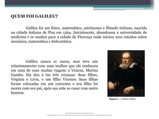 QUEM FOI GALILEU?
Galileu foi um físico, matemático, astrônomo e filósofo italiano, nascido
na cidade italiana de Pisa em 1564. Inicialmente, abandonou a universidade de
medicina e se mudou para a cidade de Florença onde iniciou seus estudos sobre
mecânica, matemática e hidrostática.
Galileu nunca se casou, mas teve um
relacionamento com uma mulher que ele conheceu
em uma de suas muitas viagens a Veneza, Marina
Gamba. Ela deu à luz três crianças: duas filhas,
Virgínia e Lívia, e um filho Vicenzo. Suas filhas
foram colocadas em um convento e seu filho foi
morar com seu pai, após sua mãe se casar com outro
homem.
Figura 1 – Galileu Galilei.
Document shared on www.docsity.com
Downloaded by: carlos-daniel-da-costa-da-silva (carlosdanieldacostadasilva@gmail.com)
 