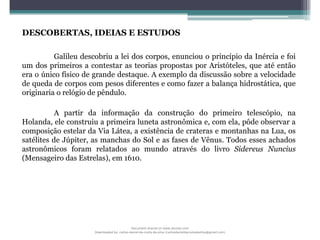 DESCOBERTAS, IDEIAS E ESTUDOS
Galileu descobriu a lei dos corpos, enunciou o princípio da Inércia e foi
um dos primeiros a contestar as teorias propostas por Aristóteles, que até então
era o único físico de grande destaque. A exemplo da discussão sobre a velocidade
de queda de corpos com pesos diferentes e como fazer a balança hidrostática, que
originaria o relógio de pêndulo.
A partir da informação da construção do primeiro telescópio, na
Holanda, ele construiu a primeira luneta astronômica e, com ela, pôde observar a
composição estelar da Via Látea, a existência de crateras e montanhas na Lua, os
satélites de Júpiter, as manchas do Sol e as fases de Vênus. Todos esses achados
astronômicos foram relatados ao mundo através do livro Sidereus Nuncius
(Mensageiro das Estrelas), em 1610.
Document shared on www.docsity.com
Downloaded by: carlos-daniel-da-costa-da-silva (carlosdanieldacostadasilva@gmail.com)
 
