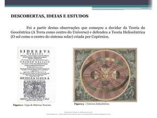 DESCOBERTAS, IDEIAS E ESTUDOS
Foi a partir destas observações que começou a duvidar da Teoria do
Geocêntrica (A Terra como centro do Universo) e defendeu a Teoria Heliocêntrica
(O sol como o centro do sistema solar) criada por Copérnico.
Figura 3 – Universo heliocêntrico.
Figura 2 - Capa de Sidereus Nuncius.
Document shared on www.docsity.com
Downloaded by: carlos-daniel-da-costa-da-silva (carlosdanieldacostadasilva@gmail.com)
 