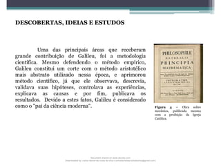 DESCOBERTAS, IDEIAS E ESTUDOS
Uma das principais áreas que receberam
grande contribuição de Galileu, foi a metodologia
científica. Mesmo defendendo o método empírico,
Galileu constitui um corte com o método aristotélico
mais abstrato utilizado nessa época, e aprimorou
método científico, já que ele observava, descrevia,
validava suas hipóteses, controlava as experiências,
explicava as causas e por fim, publicava os
resultados. Devido a estes fatos, Galileu é considerado
como o "pai da ciência moderna". Figura 4 – Obra sobre
mecânica, publicada mesmo
com a proibição da Igreja
Católica.
Document shared on www.docsity.com
Downloaded by: carlos-daniel-da-costa-da-silva (carlosdanieldacostadasilva@gmail.com)
 