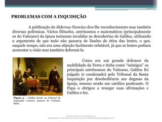 PROBLEMAS COM A INQUISIÇÃO
Como era um grande defensor da
mobilidade da Terra e tinha como “inimigos” os
principais astrônomos do Vaticano, Galileu foi
julgado (e condenado) pelo Tribunal da Santa
Inquisição por desobediência aos dogmas da
Igreja, mesmo sendo um católico praticante. O
Papa o obrigou a renegar suas afirmações e
Galileu o fez.
A publicação do Sidereus Nuncius deu-lhe reconhecimento mas também
diversas polêmicas. Vários filósofos, astrônomos e matemáticos (principalmente
os do Vaticano) da época tentaram invalidar as descobertas de Galileu, utilizando
o argumento de que tudo não passava de ilusões de ótica das lentes, o que,
naquele tempo, não era uma objeção facilmente refutável, já que as lentes podiam
aumentar a visão mas também deformá-la.
Figura 5 – Galileu frente ao tribunal da
inquisição romana, pintura de Cristiano
Banti.
Document shared on www.docsity.com
Downloaded by: carlos-daniel-da-costa-da-silva (carlosdanieldacostadasilva@gmail.com)
 