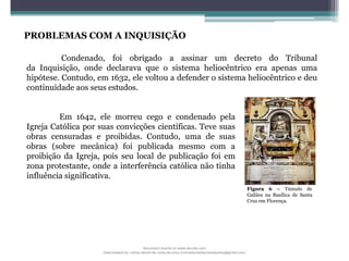 PROBLEMAS COM A INQUISIÇÃO
Em 1642, ele morreu cego e condenado pela
Igreja Católica por suas convicções científicas. Teve suas
obras censuradas e proibidas. Contudo, uma de suas
obras (sobre mecânica) foi publicada mesmo com a
proibição da Igreja, pois seu local de publicação foi em
zona protestante, onde a interferência católica não tinha
influência significativa.
Condenado, foi obrigado a assinar um decreto do Tribunal
da Inquisição, onde declarava que o sistema heliocêntrico era apenas uma
hipótese. Contudo, em 1632, ele voltou a defender o sistema heliocêntrico e deu
continuidade aos seus estudos.
Figura 6 – Túmulo de
Galileu na Basílica de Santa
Cruz em Florença.
Document shared on www.docsity.com
Downloaded by: carlos-daniel-da-costa-da-silva (carlosdanieldacostadasilva@gmail.com)
 