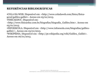 REFERÊNCIAS BIBLIOGRÁFICAS
•COLA DA WEB. Disponível em: <http://www.coladaweb.com/fisica/fisica-
geral/galileu-galilei>. Acesso em 05/01/2013.
•FISICAEDUC. Disponível em:
<http://www.fisicaeduc.com.br/biografias/biografia_Galileu.htm>. Acesso em
05/01/2013.
•INFOESCOLA. Disponível em: <http://www.infoescola.com/biografias/galileu-
galilei/>. Acesso em 05/01/2013.
•WIKIPÉDIA. Disponível em: <http://pt.wikipedia.org/wiki/Galileu_Galilei>.
Acesso em 06/01/2013.
Document shared on www.docsity.com
Downloaded by: carlos-daniel-da-costa-da-silva (carlosdanieldacostadasilva@gmail.com)
 