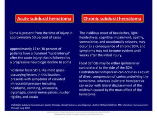 Acute subdural hematoma Chronic subdural hematoma
Coma is present from the time of injury in
approximately 50 percent of cases
Approximately 12 to 38 percent of
patients have a transient "lucid interval"
after the acute injury that is followed by
a progressive neurologic decline to coma
UpToDate.Subdural hematoma in adults: Etiology, clinical features, and diagnosis .Author:William McBride, MD Literature review current
through: Aug 2018
Posterior fossa SDH, like most space-
occupying lesions in this location,
presents with symptoms of elevated
intracranial pressure including
headache, vomiting, anisocoria,
dysphagia, cranial nerve palsies, nuchal
rigidity, and ataxia
The insidious onset of headaches, light-
headedness, cognitive impairment, apathy,
somnolence, and occasionally seizures, may
occur as a consequence of chronic SDH, and
symptoms may not become evident until
weeks after the initial injury.
Focal deficits may be either ipsilateral or
contralateral to the side of the SDH.
Contralateral hemiparesis can occur as a result
of direct compression of cortex underlying the
hematoma, whereas ipsilateral hemiparesis
can occur with lateral displacement of the
midbrain caused by the mass effect of the
hematoma
Document shared on https://www.docsity.com/es/hematoma-subdural-panorama-general/5322403/
Downloaded by: jennifer-fernandez-vizcarra (j_enn29@hotmail.com)
 