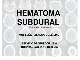 HEMATOMA
SUBDURAL
MR1 LEÓN PALACIOS JOSÉ LUIS
SERVICIO DE NEUROCIRUGÍA
HOSPITAL CAYETANO HEREDIA
SUBDURAL HEMATOMA
Document shared on https://www.docsity.com/es/hematoma-subdural-panorama-general/5322403/
Downloaded by: jennifer-fernandez-vizcarra (j_enn29@hotmail.com)
 