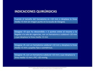 INDICACIONES QUIRÚRGICAS
Cuando el tamaño del hematoma es >10 mm o desplaza la línea
media >5 mm sin ningún punto en la escala de Glasgow.
Glasgow <9 que ha descendido > 2 puntos entre el trauma y la
llegada a la sala de urgencias, con un hematoma a subdural <10 mm
y que desplaza la línea media <5 mm
Glasgow <9, con un hematoma subdural <10 mm y desplaza la línea
media <5 mm y pupilas fijas o asimétricas.
Glasgow <9, con un hematoma subdural <10 mm y que desplaza la
línea media <5 mm y PIC >20 mmHg
Document shared on https://www.docsity.com/es/hematoma-subdural-panorama-general/5322403/
Downloaded by: jennifer-fernandez-vizcarra (j_enn29@hotmail.com)
 