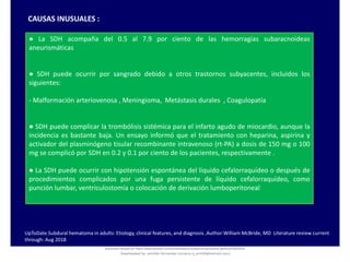 CAUSAS INUSUALES :
● La SDH acompaña del 0.5 al 7.9 por ciento de las hemorragias subaracnoideas
aneurismáticas
● SDH puede ocurrir por sangrado debido a otros trastornos subyacentes, incluidos los
siguientes:
- Malformación arteriovenosa , Meningioma, Metástasis durales , Coagulopatía
● SDH puede complicar la trombólisis sistémica para el infarto agudo de miocardio, aunque la
incidencia es bastante baja. Un ensayo informó que el tratamiento con heparina, aspirina y
activador del plasminógeno tisular recombinante intravenoso (rt-PA) a dosis de 150 mg o 100
mg se complicó por SDH en 0.2 y 0.1 por ciento de los pacientes, respectivamente .
● La SDH puede ocurrir con hipotensión espontánea del líquido cefalorraquídeo o después de
procedimientos complicados por una fuga persistente de líquido cefalorraquídeo, como
punción lumbar, ventriculostomía o colocación de derivación lumboperitoneal
UpToDate.Subdural hematoma in adults: Etiology, clinical features, and diagnosis .Author:William McBride, MD Literature review current
through: Aug 2018
Document shared on https://www.docsity.com/es/hematoma-subdural-panorama-general/5322403/
Downloaded by: jennifer-fernandez-vizcarra (j_enn29@hotmail.com)
 