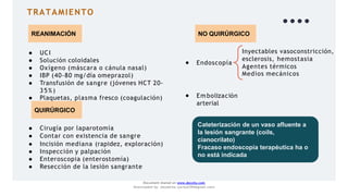 TRATAMIENTO
REANIMACIÓN
● UCI
● Solución coloidales
● Oxígeno (máscara o cánula nasal)
● IBP (40-80 mg/día omeprazol)
NO QUIRÚRGICO
● Endoscopía
Inyectables vasoconstricción,
esclerosis, hemostasia
Agentes térmicos
Medios mecánicos
● Em bolización
arterial
Cateterización de un vaso afluente a
la lesión sangrante (coils,
cianocrilato)
Fracaso endoscopía terapéutica ha o
no está indicada
● Transfusión de sangre (jóvenes HCT 20-
3 5 %)
● Plaquetas, plasma fresco (coagulación)
QUIRÚRGICO
Document shared on www.docsity.com
Downloaded by: JesusAriza (jariza2394@gmail.com)
● Cirugía por laparotomía
● Contar con existencia de sangre
● Incisión mediana (rapidez, exploración)
● Inspección y palpación
● Enteroscopia (enterostomía)
● Resección de la lesión sangrante
 