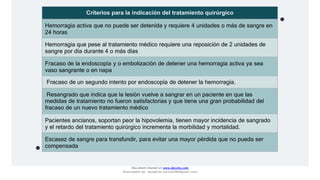 Criterios para la indicación del tratamiento quirúrgico
Hemorragia activa que no puede ser detenida y requiere 4 unidades o más de sangre en
24 horas
Hemorragia que pese al tratamiento médico requiere una reposición de 2 unidades de
sangre por día durante 4 o más días
Fracaso de la endoscopía y o embolización de detener una hemorragia activa ya sea
vaso sangrante o en napa
Fracaso de un segundo intento por endoscopía de detener la hemorragia.
Resangrado que indica que la lesión vuelve a sangrar en un paciente en que las
medidas de tratamiento no fueron satisfactorias y que tiene una gran probabilidad del
fracaso de un nuevo tratamiento médico
Pacientes ancianos, soportan peor la hipovolemia, tienen mayor incidencia de sangrado
y el retardo del tratamiento quirúrgico incrementa la morbilidad y mortalidad.
Escasez de sangre para transfundir, para evitar una mayor pérdida que no pueda ser
compensada
Document shared on www.docsity.com
Downloaded by: JesusAriza (jariza2394@gmail.com)
 