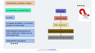 Antecedentes, síntomas y signos
La anamnesis y examen físico
La edad
La ingesta de AINES, o de vómitos
previos a la hemorragia
Enfermedades inflamatorias del
colon, divertículos, hablan de una
hemorragia baja
Antecedentes quirúrgicos
Interrogar
Hematemesis
Dolor abdominal
Pérdida de sangre por vía anal
Disminución del peso corporal
Document shared on www.docsity.com
Downloaded by: JesusAriza (jariza2394@gmail.com)
 