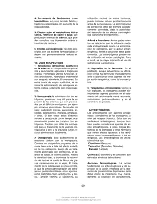 199
4- Incremento de fenómenos trom-
boembólicos: así como también flebitis y
trastornos relacionados con aumento de la
coagulabilidad.
5- Efectos sobre el metabolismo hidro-
salino, retención de sodio y agua: con
producción eventual de edemas, que pue-
den complicar una hipertensión art erial o
insuficiencia cardíaca.
6- Efectos carcinogénicos: han sido des-
criptos con las acciones farmacológicas y
deben ser permanentemente tenidos en
cuenta.
VII- USOS TERAPÉUTICOS
1- Terapéutica estrogénica sustitutiva
en la edad fértil: Hipogonadismos prima-
rios y secundarios, agenesia o disgenesia
ovárica. Hemorragia uterina funcional, ci-
clos anovulatorios, hiperplasia endometrial
con sangrado abundante. Dismenorrea. En
estos casos de terapia sustitutiva, es ra-
cional la administración de estrógenos en
forma cíclica, juntamente con progestáge-
nos.
2- Menopausia: la administración de es-
trógenos, puede ser muy útil para la su-
presión de los síntomas que son provoca-
dos por el déficit de estrógenos: por ejem-
plo síntomas vasomotores, llamaradas de
calor, sudoración intensa, parestesia, an-
siedad, palpitaciones, mialgias, artralgias,
y otros. Si bien todos estos síntomas
tienden a desaparecer con el tiempo, oca-
sionalmente pueden ser tratados con es-
trógenos. También son útiles los estróge-
nos para el tratamiento de la vaginitis me-
nopáusica o senil y la craurosis vulvar. In-
cluso administrados localmente.
3- Osteoporosis: Este padecimiento se
relaciona también con la menopausia.
Consiste en una pérdida progresiva de la
masa ósea ante la falta del efecto anabóli-
co de los estrógenos. Luego de un trata-
miento prolongado con estrógenos, el ba-
lance de calcio, se vuelve positivo, mejora
la densidad ósea, y disminuye la inciden-
cia de fractura de cuello de fémur, de gra-
ves consecuencias en la vejez. El trata-
miento de la osteoporosis es más comple-
jo que la simple administración de estró-
genos, pudiendo utilizarse otros agentes,
como fosfonatos, flúor, andrógenos, y cal-
cio. También vitamina D, calcitonina. La
utilización racional de éstos fármacos,
puede iniciarse incluso profilácticamente
antes de la menopausia. La administración
de estrógenos debe ser siempre cuidado-
samente controlada, dada la posibilidad
del desarrollo de los efectos carcinogéni-
cos (carcinoma de endometrio).
4-Acné e hirsutismo: Ambos padec imien-
tos se relacionan con la influencia mode-
rada androgénica del ovario. La administra-
ción de estrógenos, por la acción antian-
drogénica, tiende a solucionar estos pade-
cimientos. Los antiandrógenos pueden ser
de utilización en ambas patologías. Para
el acné, es de mayor indicación el uso de
isotretinoína y antibióticos.
5- Supresión de la lactancia: En el
postparto, aunque actualmente su utiliza-
ción clínica ha disminuído marcadamente
ante la aparición de otros agentes de me-
jor acción terapéutica, como la brom ocrip-
tina.
6- Terapéutica antineoplásica: Como ya
fue explicado, los estrógenos pueden ser
importantes agentes paliativos en el trata-
miento del carcinoma de mama recurrente,
metastásico, postmenopáusico, y en el
carcinoma de próstata.
ANTIESTRÓGENOS
Los antiestrógenos son agentes antago-
nistas competitivos de los estrógenos, a
nivel del receptor citosólico. Estos son los
verdaderos antiestrógenos, aunque tam-
bién pueden considerarse agentes de ac-
ción anties trogénica a otras drogas inhi-
bidoras de la aromatasa y otros fármacos
que tienen efectos opuestos a los estró-
genos como los progestágenos y los an-
drógenos. Los antiandrógenos de utiliza-
ción clínica son:
Clomifeno (Genozym)
Tamoxifen (Tamoxifen, Nolvadex).
Danazol (Ladogal).
Química: El clomifeno y el tamoxifen, son
derivados sintéticos del estilbeno.
Acciones farmacológicas: La acción
fundamental es antiestrogénica y de su-
presión de la acción inhibitoria de la libe-
ración de gonadotrofinas hipofisarias. Ante
dicho efecto se incrementa muy marca-
damente la secreción de gonadotrofina,
Document shared on www.docsity.com
Downloaded by: trueno8 (felipao10101@gmail.com)
 