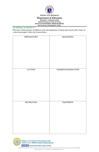 Republic of the Philippines
Department of Education
REGION III - CENTRAL LUZON
Schools Division of Tarlac Province
SACATA NATIONAL HIGH SCHOOL
San Francisco, Santa Ignacia, Tarlac
LEARNING ACTIVITY 9
Directions. Bring pictures of different tools and equipment in baking and classify them. Paste on
a short bond paper. Follow the format below;
PREPARATORY MEASURING
CUTTING ASSORTED BAKING PANS
DECORATING EQUIPMENT
Document shared on https://www.docsity.com/en/learning-activity-sheet-on-bread-and-pastry-production/7508691/
Downloaded by: chris-selebio (chriselebio@gmail.com)
 