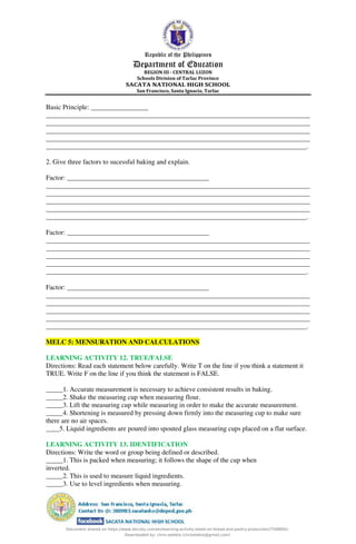Republic of the Philippines
Department of Education
REGION III - CENTRAL LUZON
Schools Division of Tarlac Province
SACATA NATIONAL HIGH SCHOOL
San Francisco, Santa Ignacia, Tarlac
Basic Principle: _________________
______________________________________________________________________________
______________________________________________________________________________
______________________________________________________________________________
______________________________________________________________________________
_____________________________________________________________________________.
2. Give three factors to sucessful baking and explain.
Factor: __________________________________________
______________________________________________________________________________
______________________________________________________________________________
______________________________________________________________________________
______________________________________________________________________________
_____________________________________________________________________________.
Factor: __________________________________________
______________________________________________________________________________
______________________________________________________________________________
______________________________________________________________________________
______________________________________________________________________________
_____________________________________________________________________________.
Factor: __________________________________________
______________________________________________________________________________
______________________________________________________________________________
______________________________________________________________________________
______________________________________________________________________________
_____________________________________________________________________________.
MELC 5: MENSURATION AND CALCULATIONS
LEARNING ACTIVITY 12. TRUE/FALSE
Directions: Read each statement below carefully. Write T on the line if you think a statement it
TRUE. Write F on the line if you think the statement is FALSE.
_____1. Accurate measurement is necessary to achieve consistent results in baking.
_____2. Shake the measuring cup when measuring flour.
_____3. Lift the measuring cup while measuring in order to make the accurate measurement.
_____4. Shortening is measured by pressing down firmly into the measuring cup to make sure
there are no air spaces.
____5. Liquid ingredients are poured into spouted glass measuring cups placed on a flat surface.
LEARNING ACTIVITY 13. IDENTIFICATION
Directions: Write the word or group being defined or described.
_____1. This is packed when measuring; it follows the shape of the cup when
inverted.
_____2. This is used to measure liquid ingredients.
_____3. Use to level ingredients when measuring.
Document shared on https://www.docsity.com/en/learning-activity-sheet-on-bread-and-pastry-production/7508691/
Downloaded by: chris-selebio (chriselebio@gmail.com)
 