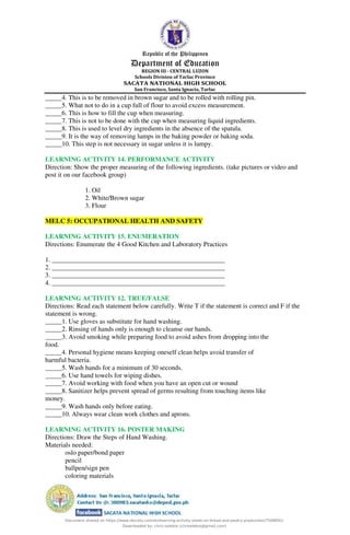 Republic of the Philippines
Department of Education
REGION III - CENTRAL LUZON
Schools Division of Tarlac Province
SACATA NATIONAL HIGH SCHOOL
San Francisco, Santa Ignacia, Tarlac
_____4. This is to be removed in brown sugar and to be rolled with rolling pin.
_____5. What not to do in a cup full of flour to avoid excess measurement.
_____6. This is how to fill the cup when measuring.
_____7. This is not to be done with the cup when measuring liquid ingredients.
_____8. This is used to level dry ingredients in the absence of the spatula.
_____9. It is the way of removing lumps in the baking powder or baking soda.
_____10. This step is not necessary in sugar unless it is lumpy.
LEARNING ACTIVITY 14. PERFORMANCE ACTIVITY
Direction: Show the proper measuring of the following ingredients. (take pictures or video and
post it on our facebook group)
1. Oil
2. White/Brown sugar
3. Flour
MELC 5: OCCUPATIONAL HEALTH AND SAFETY
LEARNING ACTIVITY 15. ENUMERATION
Directions: Enumerate the 4 Good Kitchen and Laboratory Practices
1. ____________________________________________________
2. ____________________________________________________
3. ____________________________________________________
4. ____________________________________________________
LEARNING ACTIVITY 12. TRUE/FALSE
Directions: Read each statement below carefully. Write T if the statement is correct and F if the
statement is wrong.
_____1. Use gloves as substitute for hand washing.
_____2. Rinsing of hands only is enough to cleanse our hands.
_____3. Avoid smoking while preparing food to avoid ashes from dropping into the
food.
_____4. Personal hygiene means keeping oneself clean helps avoid transfer of
harmful bacteria.
_____5. Wash hands for a minimum of 30 seconds.
_____6. Use hand towels for wiping dishes.
_____7. Avoid working with food when you have an open cut or wound
_____8. Sanitizer helps prevent spread of germs resulting from touching items like
money.
_____9. Wash hands only before eating.
_____10. Always wear clean work clothes and aprons.
LEARNING ACTIVITY 16. POSTER MAKING
Directions: Draw the Steps of Hand Washing.
Materials needed:
oslo paper/bond paper
pencil
ballpen/sign pen
coloring materials
Document shared on https://www.docsity.com/en/learning-activity-sheet-on-bread-and-pastry-production/7508691/
Downloaded by: chris-selebio (chriselebio@gmail.com)
 