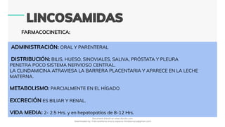 FARMACOCINETICA:
ADMINISTRACIÓN: ORAL Y PARENTERAL
DISTRIBUCIÓN: BILIS, HUESO, SINOVIALES, SALIVA, PRÓSTATA Y PLEURA
PENETRA POCO SISTEMA NERVIOSO CENTRAL.
LA CLINDAMICINA ATRAVIESA LA BARRERA PLACENTARIA Y APARECE EN LA LECHE
MATERNA.
METABOLISMO: PARCIALMENTE EN EL HÍGADO
EXCRECIÓN ES BILIAR Y RENAL.
VIDA MEDIA: 2- 2.5 Hrs. y en hepatopatías de 8-12 Hrs.
Document shared on www.docsity.com
Downloaded by: frida-estefania-orozco-esparza (freidaorozco@gmail.com)
 