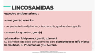 espectro antibacteriano :
-cocos gram(+) aerobios.
- corynebacterium diphteriae, c.trachomatis, gardnerella vaginalis.
- anaerobios gram (+) , gram(-).
-plasmodium falciparum, t.gondii, p.jirovecii
Su actividad está dada principalmente para estreptococos alfa y beta
hemolíticos, S. Pneumoniae y S. Aureus.
Document shared on www.docsity.com
Downloaded by: frida-estefania-orozco-esparza (freidaorozco@gmail.com)
 
