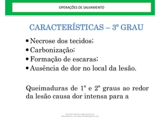 CARACTERÍSTICAS – 3º GRAU
Necrose dos tecidos;
Carbonização;
Formação de escaras;
Ausência de dor no local da lesão.
Queimaduras de 1º e 2º graus ao redor
da lesão causa dor intensa para a
OPERAÇÕES DE SALVAMENTO
Document shared on www.docsity.com
Downloaded by: leal-safety (lealsafety@gmail.com)
 