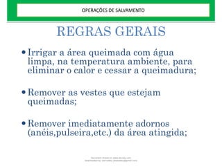 REGRAS GERAIS
Irrigar a área queimada com água
limpa, na temperatura ambiente, para
eliminar o calor e cessar a queimadura;
Remover as vestes que estejam
queimadas;
Remover imediatamente adornos
(anéis,pulseira,etc.) da área atingida;
OPERAÇÕES DE SALVAMENTO
Document shared on www.docsity.com
Downloaded by: leal-safety (lealsafety@gmail.com)
 