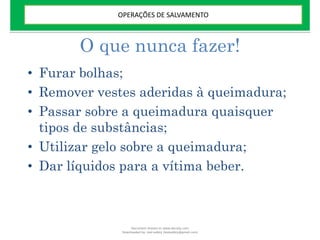 O que nunca fazer!
• Furar bolhas;
• Remover vestes aderidas à queimadura;
• Passar sobre a queimadura quaisquer
tipos de substâncias;
• Utilizar gelo sobre a queimadura;
• Dar líquidos para a vítima beber.
OPERAÇÕES DE SALVAMENTO
Document shared on www.docsity.com
Downloaded by: leal-safety (lealsafety@gmail.com)
 