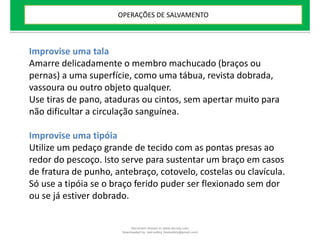 Improvise uma tala
Amarre delicadamente o membro machucado (braços ou
pernas) a uma superfície, como uma tábua, revista dobrada,
vassoura ou outro objeto qualquer.
Use tiras de pano, ataduras ou cintos, sem apertar muito para
não dificultar a circulação sanguínea.
Improvise uma tipóia
Utilize um pedaço grande de tecido com as pontas presas ao
redor do pescoço. Isto serve para sustentar um braço em casos
de fratura de punho, antebraço, cotovelo, costelas ou clavícula.
Só use a tipóia se o braço ferido puder ser flexionado sem dor
ou se já estiver dobrado.
OPERAÇÕES DE SALVAMENTO
Document shared on www.docsity.com
Downloaded by: leal-safety (lealsafety@gmail.com)
 