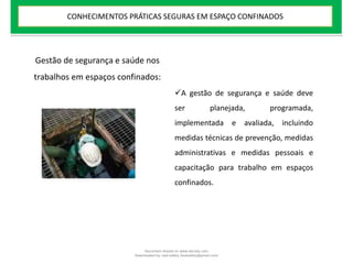 Gestão de segurança e saúde nos
trabalhos em espaços confinados:
A gestão de segurança e saúde deve
ser planejada, programada,
implementada e avaliada, incluindo
medidas técnicas de prevenção, medidas
administrativas e medidas pessoais e
capacitação para trabalho em espaços
confinados.
CONHECIMENTOS PRÁTICAS SEGURAS EM ESPAÇO CONFINADOS
Document shared on www.docsity.com
Downloaded by: leal-safety (lealsafety@gmail.com)
 