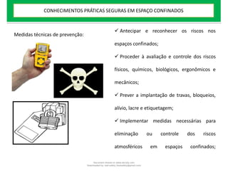  Antecipar e reconhecer os riscos nos
espaços confinados;
 Proceder à avaliação e controle dos riscos
físicos, químicos, biológicos, ergonômicos e
mecânicos;
 Prever a implantação de travas, bloqueios,
alívio, lacre e etiquetagem;
 Implementar medidas necessárias para
eliminação ou controle dos riscos
atmosféricos em espaços confinados;
Medidas técnicas de prevenção:
CONHECIMENTOS PRÁTICAS SEGURAS EM ESPAÇO CONFINADOS
Document shared on www.docsity.com
Downloaded by: leal-safety (lealsafety@gmail.com)
 
