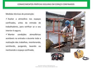  Avaliar a atmosfera nos espaços
confinados, antes da entrada de
trabalhadores, para verificar se o seu
interior é seguro;
 Manter condições atmosféricas
aceitáveis na entrada e durante toda a
realização dos trabalhos, monitorando,
ventilando, purgando, lavando ou
inertizando o espaço confinado;
Medidas técnicas de prevenção:
CONHECIMENTOS PRÁTICAS SEGURAS EM ESPAÇO CONFINADOS
Document shared on www.docsity.com
Downloaded by: leal-safety (lealsafety@gmail.com)
 