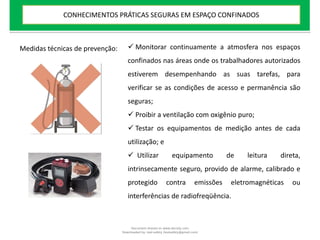 Medidas técnicas de prevenção:  Monitorar continuamente a atmosfera nos espaços
confinados nas áreas onde os trabalhadores autorizados
estiverem desempenhando as suas tarefas, para
verificar se as condições de acesso e permanência são
seguras;
 Proibir a ventilação com oxigênio puro;
 Testar os equipamentos de medição antes de cada
utilização; e
 Utilizar equipamento de leitura direta,
intrinsecamente seguro, provido de alarme, calibrado e
protegido contra emissões eletromagnéticas ou
interferências de radiofreqüência.
CONHECIMENTOS PRÁTICAS SEGURAS EM ESPAÇO CONFINADOS
Document shared on www.docsity.com
Downloaded by: leal-safety (lealsafety@gmail.com)
 
