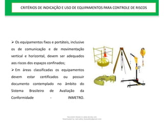  Os equipamentos fixos e portáteis, inclusive
os de comunicação e de movimentação
vertical e horizontal, devem ser adequados
aos riscos dos espaços confinados;
 Em áreas classificadas os equipamentos
devem estar certificados ou possuir
documento contemplado no âmbito do
Sistema Brasileiro de Avaliação da
Conformidade - INMETRO.
CRITÉRIOS DE INDICAÇÃO E USO DE EQUIPAMENTOS PARA CONTROLE DE RISCOS
Document shared on www.docsity.com
Downloaded by: leal-safety (lealsafety@gmail.com)
 