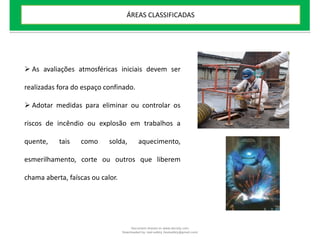  As avaliações atmosféricas iniciais devem ser
realizadas fora do espaço confinado.
 Adotar medidas para eliminar ou controlar os
riscos de incêndio ou explosão em trabalhos a
quente, tais como solda, aquecimento,
esmerilhamento, corte ou outros que liberem
chama aberta, faíscas ou calor.
ÁREAS CLASSIFICADAS
Document shared on www.docsity.com
Downloaded by: leal-safety (lealsafety@gmail.com)
 