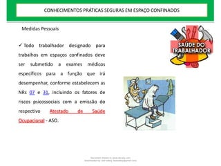  Todo trabalhador designado para
trabalhos em espaços confinados deve
ser submetido a exames médicos
específicos para a função que irá
desempenhar, conforme estabelecem as
NRs 07 e 31, incluindo os fatores de
riscos psicossociais com a emissão do
respectivo Atestado de Saúde
Ocupacional - ASO.
Medidas Pessoais
CONHECIMENTOS PRÁTICAS SEGURAS EM ESPAÇO CONFINADOS
Document shared on www.docsity.com
Downloaded by: leal-safety (lealsafety@gmail.com)
 