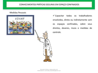  Capacitar todos os trabalhadores
envolvidos, direta ou indiretamente com
os espaços confinados, sobre seus
direitos, deveres, riscos e medidas de
controle.
Medidas Pessoais
CONHECIMENTOS PRÁTICAS SEGURAS EM ESPAÇO CONFINADOS
Document shared on www.docsity.com
Downloaded by: leal-safety (lealsafety@gmail.com)
 