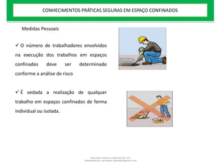  O número de trabalhadores envolvidos
na execução dos trabalhos em espaços
confinados deve ser determinado
conforme a análise de risco
 É vedada a realização de qualquer
trabalho em espaços confinados de forma
individual ou isolada.
Medidas Pessoais
CONHECIMENTOS PRÁTICAS SEGURAS EM ESPAÇO CONFINADOS
Document shared on www.docsity.com
Downloaded by: leal-safety (lealsafety@gmail.com)
 
