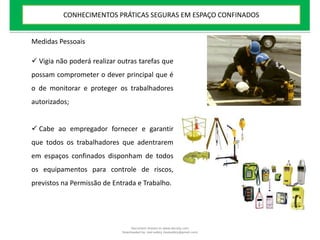 Medidas Pessoais
 Vigia não poderá realizar outras tarefas que
possam comprometer o dever principal que é
o de monitorar e proteger os trabalhadores
autorizados;
 Cabe ao empregador fornecer e garantir
que todos os trabalhadores que adentrarem
em espaços confinados disponham de todos
os equipamentos para controle de riscos,
previstos na Permissão de Entrada e Trabalho.
CONHECIMENTOS PRÁTICAS SEGURAS EM ESPAÇO CONFINADOS
Document shared on www.docsity.com
Downloaded by: leal-safety (lealsafety@gmail.com)
 