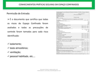 Permissão de Entrada:
 É o documento que certifica que todas
os riscos do Espaço Confinado foram
avaliados e todas as precauções de
controle foram tomadas para cada risco
identificado:
 isolamento;
 teste atmosférico;
 ventilação;
 pessoal habilitado, etc....
CONHECIMENTOS PRÁTICAS SEGURAS EM ESPAÇO CONFINADOS
Document shared on www.docsity.com
Downloaded by: leal-safety (lealsafety@gmail.com)
 