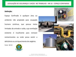 Definição:
Espaço Confinado é qualquer área ou
ambiente não projetado para ocupação
humana contínua, que possua meios
limitados de entrada e saída, cuja ventilação
existente é insuficiente para remover
contaminantes ou onde possa existir a
deficiência ou enriquecimento de oxigênio.
Fonte: NR-33
LEGISLAÇÃO DE SEGURANÇA E SAÚDE NO TRABALHO – NR 33 – ESPAÇO CONFINADO
Document shared on www.docsity.com
Downloaded by: leal-safety (lealsafety@gmail.com)
 