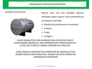 Avaliação da Atmosfera: Mesmo após uma boa avaliação algumas
atividades podem agravar riscos atmofosféricos
em espaços confinados
 Trabalhos (principalmente em tanques):
 Limpeza;
 Purga;
 Lavagem ;
GASES COMBUSTÍVEIS SÃO LIBERADOS DAS SUPERFÍCIES SOB AS
ENCRUSTAÇÕES ORGÂNICAS, SÃO LIBERADOS DOS PONTOS BAIXOS OU
ALTOS, DAS FLANGES E DEMAIS CONEXÕES OU VÁLVULAS
GASES TÓXICOS LIBERADOS PELOS PRODUTOS DE LIMPEZA OU PELA
REAÇÃO QUÍMICA DOS PRODUTOS E RESIDOS DO LOCAL PODEM SER
LIBERADOS NA ATMOSFERA
PROGRAMA DE PROTEÇÃO RESPIRATÓRIA
Document shared on www.docsity.com
Downloaded by: leal-safety (lealsafety@gmail.com)
 