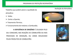 Trabalhos que podem piorar a qualidade da
atmosfera:
 Solda;
 Cortes a Quente;
 Tratamento Térmico;
 Funcionamento de motores a Combustão;
A DEFICIÊNCIA DE OXIGÊNIO É CAUSADA PELO
SEU CONSUMO, NAS REAÇÕES DE COMBUSTÃO OU NOS
PROCESSOS DE OXIDAÇÃO, OU AINDA DESLOCADO
PELOS PRODUTOS DE COMBUSTÃO.
Avaliação da Atmosfera:
PROGRAMA DE PROTEÇÃO RESPIRATÓRIA
Document shared on www.docsity.com
Downloaded by: leal-safety (lealsafety@gmail.com)
 