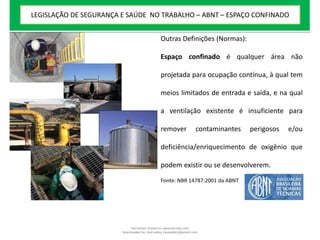 Outras Definições (Normas):
Espaço confinado é qualquer área não
projetada para ocupação contínua, à qual tem
meios limitados de entrada e saída, e na qual
a ventilação existente é insuficiente para
remover contaminantes perigosos e/ou
deficiência/enriquecimento de oxigênio que
podem existir ou se desenvolverem.
Fonte: NBR 14787:2001 da ABNT
LEGISLAÇÃO DE SEGURANÇA E SAÚDE NO TRABALHO – ABNT – ESPAÇO CONFINADO
Document shared on www.docsity.com
Downloaded by: leal-safety (lealsafety@gmail.com)
 