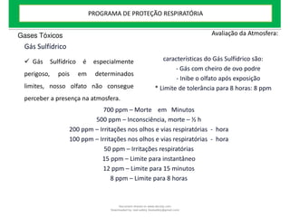 Gás Sulfídrico
Avaliação da Atmosfera:
 Gás Sulfídrico é especialmente
perigoso, pois em determinados
limites, nosso olfato não consegue
perceber a presença na atmosfera.
características do Gás Sulfídrico são:
- Gás com cheiro de ovo podre
- Inibe o olfato após exposição
* Limite de tolerância para 8 horas: 8 ppm
700 ppm – Morte em Minutos
500 ppm – Inconsciência, morte – ½ h
200 ppm – Irritações nos olhos e vias respiratórias - hora
100 ppm – Irritações nos olhos e vias respiratórias - hora
50 ppm – Irritações respiratórias
15 ppm – Limite para instantâneo
12 ppm – Limite para 15 minutos
8 ppm – Limite para 8 horas
Gases Tóxicos
PROGRAMA DE PROTEÇÃO RESPIRATÓRIA
Document shared on www.docsity.com
Downloaded by: leal-safety (lealsafety@gmail.com)
 
