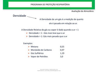 Exemplos:
 Metano 0,55
 Monóxido de Carbono 0,97
 Gás Sulfídrico 1,19
 Vapor de Petróleo 3,0
Densidade
A Densidade de um gás é a medição de quanto
ele é pesado em relação ao ar.
A Densidade Relativa do gás ou vapor é dado quando o ar = 1
 Densidade < 1 : Gás mais leve que o ar
 Densidade > 1: Gás mais pesado que o ar
Avaliação da Atmosfera:
PROGRAMA DE PROTEÇÃO RESPIRATÓRIA
Document shared on www.docsity.com
Downloaded by: leal-safety (lealsafety@gmail.com)
 