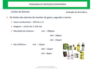 Limites de Alarmes
 Os limites dos alarmes do monitor de gases, segundo a norma:
 Gases combustíveis – 10% do L.I.E.
 Oxigênio – 19,5% Vol. E 23% Vol.
 Monóxido de Carbono – Inst. – 200ppm
Stel – 58ppm
Ltel – 25ppm
 Gás Sulfídrico – Inst. – 15ppm
Stel – 12ppm
Ltel – 8ppm
Avaliação da Atmosfera:
PROGRAMA DE PROTEÇÃO RESPIRATÓRIA
Document shared on www.docsity.com
Downloaded by: leal-safety (lealsafety@gmail.com)
 