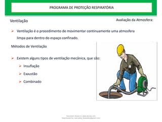 Ventilação
 Ventilação é o procedimento de movimentar continuamente uma atmosfera
limpa para dentro do espaço confinado.
Métodos de Ventilação
 Existem alguns tipos de ventilação mecânica, que são:
 Insuflação
 Exaustão
 Combinado
Avaliação da Atmosfera:
PROGRAMA DE PROTEÇÃO RESPIRATÓRIA
Document shared on www.docsity.com
Downloaded by: leal-safety (lealsafety@gmail.com)
 