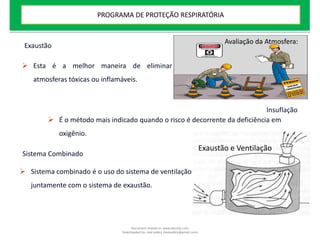 Exaustão
 Esta é a melhor maneira de eliminar
atmosferas tóxicas ou inflamáveis.
Insuflação
 É o método mais indicado quando o risco é decorrente da deficiência em
oxigênio.
Sistema Combinado
 Sistema combinado é o uso do sistema de ventilação
juntamente com o sistema de exaustão.
Avaliação da Atmosfera:
Exaustão e Ventilação
PROGRAMA DE PROTEÇÃO RESPIRATÓRIA
Document shared on www.docsity.com
Downloaded by: leal-safety (lealsafety@gmail.com)
 