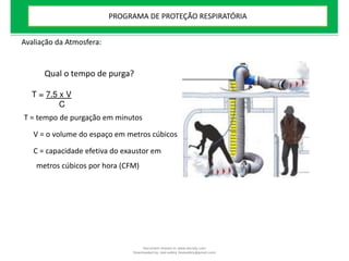 Avaliação da Atmosfera:
Qual o tempo de purga?
T = 7.5 x V
C
T = tempo de purgação em minutos
V = o volume do espaço em metros cúbicos
C = capacidade efetiva do exaustor em
metros cúbicos por hora (CFM)
PROGRAMA DE PROTEÇÃO RESPIRATÓRIA
Document shared on www.docsity.com
Downloaded by: leal-safety (lealsafety@gmail.com)
 
