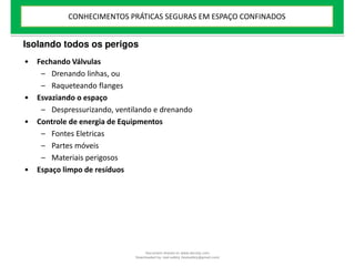 Isolando todos os perigos
• Fechando Válvulas
– Drenando linhas, ou
– Raqueteando flanges
• Esvaziando o espaço
– Despressurizando, ventilando e drenando
• Controle de energia de Equipmentos
– Fontes Eletricas
– Partes móveis
– Materiais perigosos
• Espaço limpo de resíduos
CONHECIMENTOS PRÁTICAS SEGURAS EM ESPAÇO CONFINADOS
Document shared on www.docsity.com
Downloaded by: leal-safety (lealsafety@gmail.com)
 
