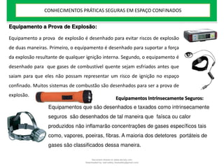 Equipamento a Prova de Explosão:
Equipamento a prova de explosão é desenhado para evitar riscos de explosão
de duas maneiras. Primeiro, o equipamento é desenhado para suportar a força
da explosão resultante de qualquer ignição interna. Segundo, o equipamento é
desenhado para que gases de combustível quente sejam esfriados antes que
saiam para que eles não possam representar um risco de ignição no espaço
confinado. Muitos sistemas de combustão são desenhados para ser a prova de
explosão.
Equipamentos Intrinsecamente Seguros:
Equipamentos que são desenhados e taxados como intrinsecamente
seguros são desenhados de tal maneira que faísca ou calor
produzidos não inflamarão concentrações de gases específicos tais
como, vapores, poeiras, fibras. A maioria dos detetores portáteis de
gases são classificados dessa maneira.
CONHECIMENTOS PRÁTICAS SEGURAS EM ESPAÇO CONFINADOS
Document shared on www.docsity.com
Downloaded by: leal-safety (lealsafety@gmail.com)
 